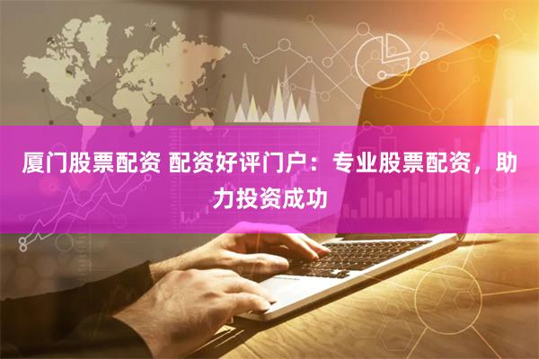 厦门股票配资 配资好评门户：专业股票配资，助力投资成功